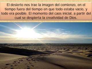 El desierto nos trae la imagen del comienzo, en el
tiempo fuera del tiempo en que todo estaba vacío, y
todo era posible. El momento del caos inicial, a partir del
cual se despierta la creatividad de Dios.
 