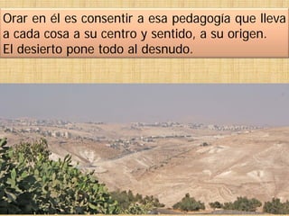 Orar en él es consentir a esa pedagogía que lleva
a cada cosa a su centro y sentido, a su origen.
El desierto pone todo al desnudo.
 