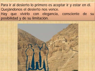 Para ir al desierto lo primero es aceptar ir y estar en él.
Quejándonos el desierto nos vence.
Hay que vivirlo con elegancia, consciente de su
posibilidad y de su limitación.
 