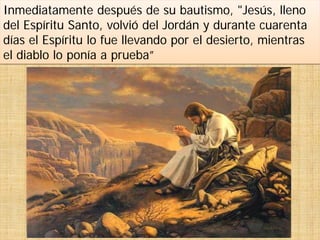 Inmediatamente después de su bautismo, "Jesús, lleno
del Espíritu Santo, volvió del Jordán y durante cuarenta
días el Espíritu lo fue llevando por el desierto, mientras
el diablo lo ponía a prueba”
 