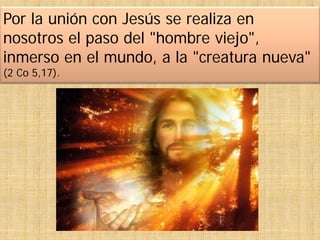 Por la unión con Jesús se realiza en
nosotros el paso del "hombre viejo",
inmerso en el mundo, a la "creatura nueva"
(2 Co 5,17).
 
