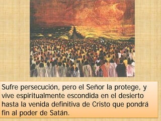 Sufre persecución, pero el Señor la protege, y
vive espiritualmente escondida en el desierto
hasta la venida definitiva de Cristo que pondrá
fin al poder de Satán.
 