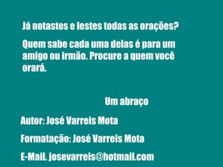 Já notastes e lestes todas as orações? Quem sabe cada uma delas é para um amigo ou irmão. Procure a quem você orará. Um abraço Autor: José Varreis Mota Formatação: José Varreis Mota E-Mail. josevarreis@hotmail.com 