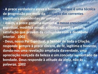 - A prece verdadeira eleva o homem porque é uma técnica
de progressão por meio da utilização das correntes
espirituais ascendentes do universo.
- Assim, a prece genuína aumenta o nosso crescimento
espiritual, modifica nossas atitudes e produz aquela
satisfação que provém da comunhão com a divindade
interior. 1002
- Deus, nosso Pai Espiritual, o Senhor de toda a Criação,
responde sempre à prece sincera, de fé, legítima e honesta,
dando-nos uma revelação ampliada da verdade, uma
apreciação realçada da beleza e um conceito aumentado da
bondade. Deus responde à atitude da alma, não às
palavras. 1002
 