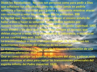Dicen los Reveladores: No seas tan perezoso como para pedir a Dios
que solucione tus dificultades, pero no vaciles jamás en pedirle
sabiduría y fuerza espiritual para guiarte y sostenerte mientras atacas
con resolución y valor los problemas que te enfrentan. 998
Es Verdad que: Nuestra oración debiera tener el sincero anhelo de
hallar a Dios y hacer su voluntad. Suplicándole también por
nuestro crecimiento moral y por la obtención de poder espiritual. 1001
Jesús enseñó a los doce que debían orar siempre en secreto; que
debían alejarse a solas, en la serenidad de la naturaleza, o encerrarse
en sus cuartos para orar. 1620
La oración condujo a Jesús a la supercomunión de su alma con los
Gobernantes Supremos del universo de los universos.
La oración conducirá a los mortales de la tierra a la comunión de una
verdadera adoración. 1620
Orar es como recargar las baterías espirituales del alma, y adorar sería
como sintonizar el alma para captar las transmisiones universales del
espíritu infinito del Padre Universal. 1620
 