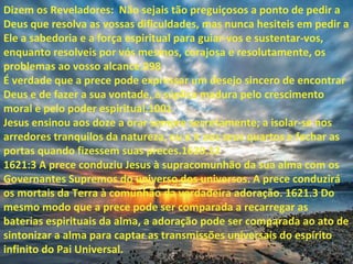 Dizem os Reveladores: Não sejais tão preguiçosos a ponto de pedir a
Deus que resolva as vossas dificuldades, mas nunca hesiteis em pedir a
Ele a sabedoria e a força espiritual para guiar-vos e sustentar-vos,
enquanto resolveis por vós mesmos, corajosa e resolutamente, os
problemas ao vosso alcance.998
É verdade que a prece pode expressar um desejo sincero de encontrar
Deus e de fazer a sua vontade, a súplica madura pelo crescimento
moral e pelo poder espiritual.1001
Jesus ensinou aos doze a orar sempre secretamente; a isolar-se nos
arredores tranquilos da natureza, ou a ir aos seus quartos e fechar as
portas quando fizessem suas preces.1620.12
1621:3 A prece conduziu Jesus à supracomunhão da sua alma com os
Governantes Supremos do universo dos universos. A prece conduzirá
os mortais da Terra à comunhão da verdadeira adoração. 1621.3 Do
mesmo modo que a prece pode ser comparada a recarregar as
baterias espirituais da alma, a adoração pode ser comparada ao ato de
sintonizar a alma para captar as transmissões universais do espírito
infinito do Pai Universal.
 