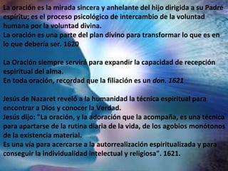 La oración es la mirada sincera y anhelante del hijo dirigida a su Padre
espíritu; es el proceso psicológico de intercambio de la voluntad
humana por la voluntad divina.
La oración es una parte del plan divino para transformar lo que es en
lo que debería ser. 1620
La Oración siempre servirá para expandir la capacidad de recepción
espiritual del alma.
En toda oración, recordad que la filiación es un don. 1621
Jesús de Nazaret reveló a la humanidad la técnica espiritual para
encontrar a Dios y conocer la Verdad.
Jesús dijo: "La oración, y la adoración que la acompaña, es una técnica
para apartarse de la rutina diaria de la vida, de los agobios monótonos
de la existencia material.
Es una vía para acercarse a la autorrealización espiritualizada y para
conseguir la individualidad intelectual y religiosa". 1621.
 