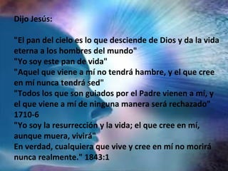 Dijo Jesús:
"El pan del cielo es lo que desciende de Dios y da la vida
eterna a los hombres del mundo"
"Yo soy este pan de vida"
"Aquel que viene a mí no tendrá hambre, y el que cree
en mí nunca tendrá sed"
"Todos los que son guiados por el Padre vienen a mí, y
el que viene a mí de ninguna manera será rechazado"
1710-6
"Yo soy la resurrección y la vida; el que cree en mí,
aunque muera, vivirá"
En verdad, cualquiera que vive y cree en mí no morirá
nunca realmente." 1843:1
 