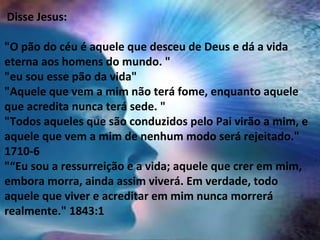  Disse Jesus:
"O pão do céu é aquele que desceu de Deus e dá a vida
eterna aos homens do mundo. "
"eu sou esse pão da vida"
"Aquele que vem a mim não terá fome, enquanto aquele
que acredita nunca terá sede. "
"Todos aqueles que são conduzidos pelo Pai virão a mim, e
aquele que vem a mim de nenhum modo será rejeitado."
1710-6
"“Eu sou a ressurreição e a vida; aquele que crer em mim,
embora morra, ainda assim viverá. Em verdade, todo
aquele que viver e acreditar em mim nunca morrerá
realmente." 1843:1
 