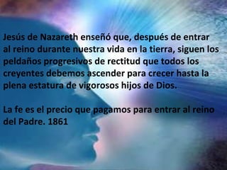 Jesús de Nazareth enseñó que, después de entrar
al reino durante nuestra vida en la tierra, siguen los
peldaños progresivos de rectitud que todos los
creyentes debemos ascender para crecer hasta la
plena estatura de vigorosos hijos de Dios.
La fe es el precio que pagamos para entrar al reino
del Padre. 1861
 
