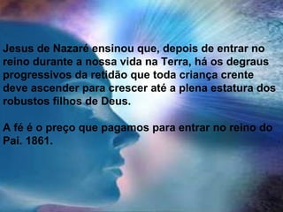 Jesus de Nazaré ensinou que, depois de entrar no
reino durante a nossa vida na Terra, há os degraus
progressivos da retidão que toda criança crente
deve ascender para crescer até a plena estatura dos
robustos filhos de Deus.
A fé é o preço que pagamos para entrar no reino do
Pai. 1861.
 