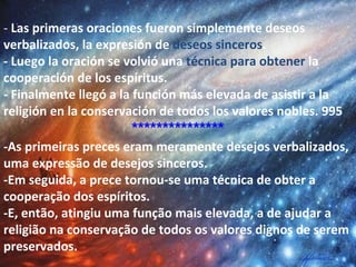  
- Las primeras oraciones fueron simplemente deseos
verbalizados, la expresión de deseos sinceros.
- Luego la oración se volvió una técnica para obtener la
cooperación de los espíritus.
- Finalmente llegó a la función más elevada de asistir a la
religión en la conservación de todos los valores nobles. 995
***************
-As primeiras preces eram meramente desejos verbalizados,
uma expressão de desejos sinceros.
-Em seguida, a prece tornou-se uma técnica de obter a
cooperação dos espíritos.
-E, então, atingiu uma função mais elevada, a de ajudar a
religião na conservação de todos os valores dignos de serem
preservados.
 