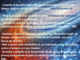 - Cuando el hombre aprendió que la oración no fuerza a los
dioses, ésta se volvió más una solicitud, una búsqueda de
favor.
- Pero la oración más verdadera es en realidad una comunión
entre el hombre y su Hacedor.
- Cuando la religión se despoja de un Dios personal, sus
oraciones se traducen en niveles de teología y filosofía. 996
**************
-Quando o homem aprendeu que a prece não podia coagir os
deuses, ela transformou-se mais em um pedido, em uma
busca de favores.
-Mas a prece mais verdadeira é, na realidade, uma comunhão
entre o homem e o seu Criador.
-Quando a religião está desprovida de um Deus pessoal, suas
preces transladam-se para os níveis da teologia e da filosofia.
996
 