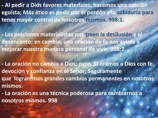 - Al pedir a Dios favores materiales, hacemos una oración
egoísta; Más ético es pedir por el perdón y la sabiduría para
tener mayor control de nosotros mismos. 998:1.
- Las oraciones materialistas nos traen la desilusión y el
desencanto; en cambio, una oración de fe nos ayuda a
mejorar nuestra manera personal de vivir. 998:2.
- La oración no cambia a Dios; pero, SI oramos a Dios con fe,
devoción y confianza en el Señor; Seguramente
que lograremos grandes cambios permanentes en nosotros
mismos.
- La oración es una técnica poderosa para cambiarnos a
nosotros mismos. 998
 