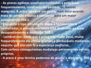 - As preces egoístas envolvem confissões e petições e,
frequentemente, consistem em pedidos de favores
materiais. A prece torna-se um pouco mais ética quando
trata do perdão e busca a sabedoria para um maior
autocontrole.998:1.
- Enquanto o tipo altruísta de prece é fortalecedor e
confortador, a prece materialista está destinada a causar
desapontamento e desilusão. 998:2.
- Lembrai-vos: ainda que a prece não mude Deus, muito
frequentemente ela efetua grandes e perduráveis mudanças
naquele que ora com fé e esperança confiante.
Com certeza conseguiremos mudanças permanentes em nós
próprios.
- A prece é uma técnica poderosa de mudar a si próprio. 998
 