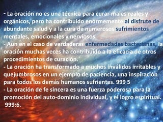 - La oración no es una técnica para curar males reales y
orgánicos, pero ha contribuido enormemente al disfrute de
abundante salud y a la cura de numerosos sufrimientos
mentales, emocionales y nerviosos.
- Aun en el caso de verdaderas enfermedades bacterianas, la
oración muchas veces ha contribuido a la eficacia de otros
procedimientos de curación.
- La oración ha transformado a muchos inválidos irritables y
quejumbrosos en un ejemplo de paciencia, una inspiración
para todos los demás humanos sufrientes. 999 5
- La oración de fe sincera es una fuerza poderosa para la
promoción del auto-dominio individual, y el logro espiritual.
999:6.
 