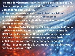 - La oración verdadera realmente nos eleva, porque es una
técnica para progresar utilizando las corrientes espirituales
y ascendentes del universo.
- Entonces, aumenta nuestro crecimiento espiritual,
se modifican nuestras actitudes y obtenemos
la satisfacción proveniente de la comunión con nuestra
divinidad interior. 1002
- Dios Nuestro Padre Espiritual - El Señor de todo lo Creado
Visible e Invisible; Siempre responde a nuestra oración
SINCERA, de Fe, Legitima, Honesta, dándonos una mayor
revelación de su Verdad, una mayor apreciación de
su Belleza y un concepto aumentado de su Bondad
Infinita; Dios responde a la actitud de nuestra alma y no a
nuestras palabras. 1002
 
