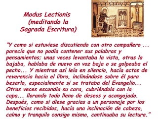 “Y como si estuviese discutiendo con otro compañero ...
parecía que no podía contener sus palabras y
pensamientos; unas veces levantaba la vista, otras la
bajaba, hablaba de nuevo en voz baja o se golpeaba el
pecho... Y mientras así leía en silencio, hacía actos de
reverencia hacia el libro, inclinándose sobre él para
besarlo, especialmente si se trataba del Evangelio...
Otras veces escondía su cara, cubriéndola con la
capa... llorando todo lleno de deseos y acongojado.
Después, como si diese gracias a un personaje por los
beneficios recibidos, hacía una inclinación de cabeza,
calmo y tranquilo consigo mismo, continuaba su lectura.”
Modus Lectionis
(meditando la
Sagrada Escritura)
 