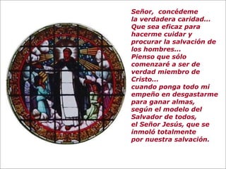 Señor, concédeme
la verdadera caridad...
Que sea eficaz para
hacerme cuidar y
procurar la salvación de
los hombres...
Pienso que sólo
comenzaré a ser de
verdad miembro de
Cristo...
cuando ponga todo mi
empeño en desgastarme
para ganar almas,
según el modelo del
Salvador de todos,
el Señor Jesús, que se
inmoló totalmente
por nuestra salvación.
 