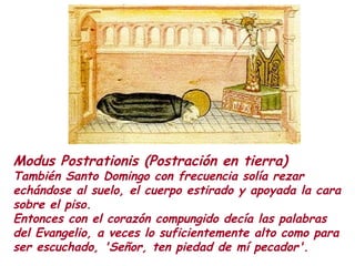 Modus Postrationis (Postración en tierra)
También Santo Domingo con frecuencia solía rezar
echándose al suelo, el cuerpo estirado y apoyada la cara
sobre el piso.
Entonces con el corazón compungido decía las palabras
del Evangelio, a veces lo suficientemente alto como para
ser escuchado, 'Señor, ten piedad de mí pecador'.
 