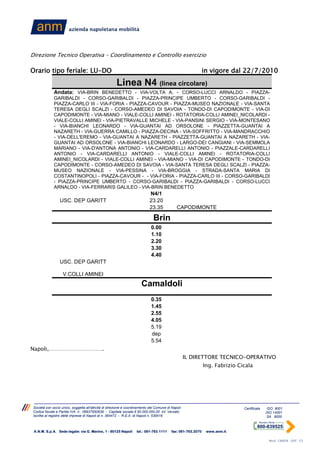 Direzione Tecnico Operativa – Coordinamento e Controllo esercizio

Orario tipo feriale: LU-DO                                                                                     in vigore dal 22/7/2010
                                                       Linea N4 (linea circolare)
              Andata: VIA-BRIN BENEDETTO - VIA-VOLTA A. - CORSO-LUCCI ARNALDO - PIAZZA-
              GARIBALDI - CORSO-GARIBALDI - PIAZZA-PRINCIPE UMBERTO - CORSO-GARIBALDI -
              PIAZZA-CARLO III - VIA-FORIA - PIAZZA-CAVOUR - PIAZZA-MUSEO NAZIONALE - VIA-SANTA
              TERESA DEGLI SCALZI - CORSO-AMEDEO DI SAVOIA - TONDO-DI CAPODIMONTE - VIA-DI
              CAPODIMONTE - VIA-MIANO - VIALE-COLLI AMINEI - ROTATORIA-COLLI AMINEI_NICOLARDI -
              VIALE-COLLI AMINEI - VIA-PIETRAVALLE MICHELE - VIA-PANSINI SERGIO - VIA-MONTESANO
              - VIA-BIANCHI LEONARDO - VIA-GUANTAI AD ORSOLONE - PIAZZETTA-GUANTAI A
              NAZARETH - VIA-GUERRA CAMILLO - PIAZZA-DECINA - VIA-SOFFRITTO - VIA-MANDRACCHIO
              - VIA-DELL'EREMO - VIA-GUANTAI A NAZARETH - PIAZZETTA-GUANTAI A NAZARETH - VIA-
              GUANTAI AD ORSOLONE - VIA-BIANCHI LEONARDO - LARGO-DEI CANGIANI - VIA-SEMMOLA
              MARIANO - VIA-D'ANTONA ANTONIO - VIA-CARDARELLI ANTONIO - PIAZZALE-CARDARELLI
              ANTONIO - VIA-CARDARELLI ANTONIO - VIALE-COLLI AMINEI - ROTATORIA-COLLI
              AMINEI_NICOLARDI - VIALE-COLLI AMINEI - VIA-MIANO - VIA-DI CAPODIMONTE - TONDO-DI
              CAPODIMONTE - CORSO-AMEDEO DI SAVOIA - VIA-SANTA TERESA DEGLI SCALZI - PIAZZA-
              MUSEO NAZIONALE - VIA-PESSINA - VIA-BROGGIA - STRADA-SANTA MARIA DI
              COSTANTINOPOLI - PIAZZA-CAVOUR - - VIA-FORIA - PIAZZA-CARLO III - CORSO-GARIBALDI
              - PIAZZA-PRINCIPE UMBERTO - CORSO-GARIBALDI - PIAZZA-GARIBALDI - CORSO-LUCCI
              ARNALDO - VIA-FERRARIS GALILEO - VIA-BRIN BENEDETTO
                                                                            N4/1
                  USC. DEP GARITT                                           23.20
                                                                            23.35             CAPODIMONTE

                                                                               Brin
                                                                             0.00
                                                                             1.10
                                                                             2.20
                                                                             3.30
                                                                             4.40
                  USC. DEP GARITT

                    V.COLLI AMINEI
                                                                       Camaldoli
                                                                             0.35
                                                                             1.45
                                                                             2.55
                                                                             4.05
                                                                             5.19
                                                                             dep
                                                                             5.54
Napoli,………………………….
                                                                                                    IL DIRETTORE TECNICO-OPERATIVO
                                                                                                               Ing. Fabrizio Cicala




 Società con socio unico, soggetta all'attività di direzione e coordinamento del Comune di Napoli                              Certificata    ISO 9001
 Codice fiscale e Partita IVA n.: 06937950639 - Capitale sociale € 90.000.000,00 int. Versato                                                ISO 14001
 Iscritta al registro delle imprese di Napoli al n. 364472 - R.E.A. di Napoli n. 539416                                                       SA 8000



 A.N.M. S.p.A. Sede legale: via G. Marino, 1 - 80125 Napoli         tel.: 081-763.1111     fax: 081-763.2070    www.anm.it

                                                                                                                                              Mod CARTA INT 03
 