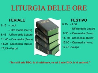 LITURGIA DELLE ORE
FERIALE
6.15 – Lodi
– Ora media (Terza)
8.45 – Ufficio delle Letture
11. 45 – Ora media (Sesta)
14.20 –Ora media (Nona)
17.45 –Vespri
FESTIVO
6.15 – Lodi
– Ufficio delle Letture
8.30 – Ora media (Terza)
11. 30 –Ora media (Sesta)
15.00 – Ora media (Nona)
17.45 –Vespri
“
 