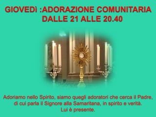GIOVEDì :ADORAZIONE COMUNITARIA
DALLE 21 ALLE 20.40
Adoriamo nello Spirito, siamo quegli adoratori che cerca il Padre,
di cui parla il Signore alla Samaritana, in spirito e verità.
Lui è presente.
 