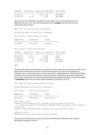 TRNDATE   CREDIT_VAL DEBIT_VAL TRN_TYPE                      COST_CENTE
--------- ---------- ---------- ----------                   ----------
15-OCT-03          0      230.2 INV                          ACCOUNTS
15-OCT-03      15.24          0 INT                          ACCOUNTS

Again success, only ACCOUNTS transactions can be viewed. This is correct behaviour for our
applications security rules. Next set the application role to manager and check that all of the
transactions can be viewed.

SQL> exec set_vpd_context.set_manager;

PL/SQL procedure successfully completed.

SQL> select * from session_context;

NAMESPACE       ATTRIBUTE       VALUE
--------------- --------------- ---------------
VPD_TEST        APP_ROLE        manager


SQL> select * from transactions;

TRNDATE   CREDIT_VAL DEBIT_VAL TRN_TYPE                      COST_CENTE
--------- ---------- ---------- ----------                   ----------
15-OCT-03      100.1          0 PAY                          CASH
15-OCT-03      50.23          0 PAY                          CASH
15-OCT-03          0      230.2 INV                          ACCOUNTS
15-OCT-03      15.24          0 INT                          ACCOUNTS

SQL>

The last results show that all transactions can be seen, which is again the correct behaviour. Many more
tests could be performed to show how row level security works but we do not have space to be
exhaustive here. I want to show just two more tests with our simple application. The first demonstrates
inserting a new record and the behaviour of one of the dbms_rls.add_policy parameters. Because we
set the same policy function for all access methods the same visibility rules apply. If we set the context
to accountant and then try and insert a CASH transaction it should fail. Let's try:

SQL> exec set_vpd_context.set_accountant;

PL/SQL procedure successfully completed.

SQL> select *        from session_context;

NAMESPACE       ATTRIBUTE       VALUE
--------------- --------------- ---------------
VPD_TEST        APP_ROLE        accountant

SQL> insert into
transactions(trndate,credit_val,debit_val,trn_type,cost_center)
  2 values (to_date('15-OCT-2003','DD-MON-YYYY'),120.0,0.0,'PAY','CASH');
insert into
transactions(trndate,credit_val,debit_val,trn_type,cost_center)
            *
ERROR at line 1:
ORA-28115: policy with check option violation

This is the correct behaviour as access for an accountant should be restricted to only inserting
ACCOUNTS transactions. Let's try:




                                                10
 
