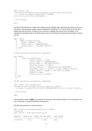 SQL> insert into
transactions(trndate,credit_val,debit_val,trn_type,cost_center)
  2 values (to_date('15-OCT-2003','DD-MON-
YYYY'),120.0,0.0,'INV','ACCOUNTS');

1 row created.

SQL>

Success! The behaviour for inserts and updates can be modified when specifying the policy functions to
the kernel. The parameter update_check is defaulted to FALSE but if it is set to TRUE as we did when
adding the policy function, no data can be inserted or updated that should not be viewable. If we
change this parameter back to its FALSE setting and try inserting the transaction above again it should
not fail!

SQL> begin
  2   dbms_rls.drop_policy(
  3    object_schema => 'VPD',
  4    object_name => 'TRANSACTIONS',
  5    policy_name => 'VPD_TEST_POLICY');
  6 end;
  7 /

PL/SQL procedure successfully completed.

SQL> begin
  2      dbms_rls.add_policy(
  3              object_schema => 'VPD',
  4              object_name => 'TRANSACTIONS',
  5              policy_name => 'VPD_TEST_POLICY',
  6              function_schema => 'VPD',
  7              policy_function => 'VPD_POLICY.VPD_PREDICATE',
  8              statement_types => 'select, insert, update, delete',
  9              update_check => FALSE, -- set back to FALSE
 10              enable => TRUE,
 11              static_policy => FALSE);
 12 end;
 13 /

PL/SQL procedure successfully completed.

SQL> insert into transactions
(trndate,credit_val,debit_val,trn_type,cost_center)
  2 values (to_date('15-OCT-2003','DD-MON-YYYY'),120.0,0.0,'PAY','CASH');

1 row created.

SQL>

This parameter allows a slight circumvention of the policy rules defined! Beware of this parameter and
set it cautiously or at least understand its behaviour.


One last demonstration in this test section:

SQL> connect system/manager@zulia as sysdba
Connected.
SQL> select * from vpd.transactions;

TRNDATE   CREDIT_VAL DEBIT_VAL TRN_TYPE    COST_CENTE
--------- ---------- ---------- ---------- ----------
15-OCT-03      100.1          0 PAY        CASH

                                               11
 