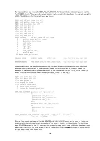 For instance there is a view called DBA_POLICY_GROUPS. For this article the interesting views are the
%_POLICIES family. These show the actual policies implemented in the database. For example using the
USER_POLICIES view for the sample user vpd shows:

SQL> col object_name for a15
SQL> col policy_name for a15
SQL> col function for a15
SQL> col sel for a3
SQL> col ins for a3
SQL> col upd for a3
SQL> col del for a3
SQL> col chk for a3
SQL> col enb for a3
SQL> select     object_name object_name,
  2     policy_name policy_name,
  3     function function,
  4     sel sel,
  5     ins ins,
  6     upd upd,
  7     del del,
  8     chk_option chk,
  9     enable enb
 10 from user_policies;

OBJECT_NAME     POLICY_NAME     FUNCTION        SEL INS UPD DEL CHK ENB
--------------- --------------- --------------- --- --- --- --- --- ---
TRANSACTIONS    VPD_TEST_POLICY VPD_PREDICATE   YES YES YES YES YES YES

The source code for the policy functions and any functions written to manage application contexts is
available through another set of data dictionary views. The main ones are %_SOURCE views. For
example to get the source for procedures owned by the current user use the USER_SOURCE view (to
find a particular function add "where name={function_name}" to the SQL):

SQL>   col name for a15
SQL>   col text for a64
SQL>   set pages 0
SQL>   break on name
SQL>   select name,text
  2    from user_source
  3    order by name,type,line;

SET_VPD_CONTEXT package set_vpd_context
                is
                 procedure set_manager;
                 procedure set_accountant;
                 procedure set_clerk;
                end;
                package body set_vpd_context
                as
                 procedure set_manager
                 is
                 begin

dbms_session.set_context('vpd_test','app_role','manager');
                {output snipped}

Clearly these views, particularly the ALL_SOURCE and DBA_SOURCE views can be used by hackers or
less than ethical employees to gain knowledge of the security policies in the database. The dictionary
view SOURCE$ owned by the SYS user can also be used to view source code held in the database. Audit
existing access and do not allow access to any of these views. Use the wrap command to obfuscate the
PL/SQL source code from prying eyes.

                                              14
 