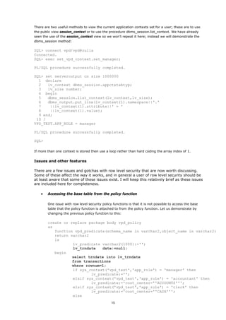 There are two useful methods to view the current application contexts set for a user; these are to use
the public view session_context or to use the procedure dbms_session.list_context. We have already
seen the use of the session_context view so we won't repeat it here; instead we will demonstrate the
dbms_session method:

SQL> connect vpd/vpd@zulia
Connected.
SQL> exec set_vpd_context.set_manager;

PL/SQL procedure successfully completed.

SQL> set serveroutput on size 1000000
  1 declare
  2   lv_context dbms_session.appctxtabtyp;
  3   lv_size number;
  4 begin
  5   dbms_session.list_context(lv_context,lv_size);
  6   dbms_output.put_line(lv_context(1).namespace||'.'
  7    ||lv_context(1).attribute||' = '
  8    ||lv_context(1).value);
  9 end;
 10 /
VPD_TEST.APP_ROLE = manager

PL/SQL procedure successfully completed.

SQL>

If more than one context is stored then use a loop rather than hard coding the array index of 1.


Issues and other features

There are a few issues and gotchas with row level security that are now worth discussing.
Some of these affect the way it works, and in general a user of row level security should be
at least aware that some of these issues exist. I will keep this relatively brief as these issues
are included here for completeness.

    •   Accessing the base table from the policy function

        One issue with row level security policy functions is that it is not possible to access the base
        table that the policy function is attached to from the policy function. Let us demonstrate by
        changing the previous policy function to this:

        create or replace package body vpd_policy
        as
           function vpd_predicate(schema_name in varchar2,object_name in varchar2)
           return varchar2
           is
                   lv_predicate varchar2(1000):='';
                   lv_trndate   date:=null;
           begin
                   select trndate into lv_trndate
                   from transactions
                   where rownum=1;
                   if sys_context('vpd_test','app_role') = 'manager' then
                           lv_predicate:='';
                   elsif sys_context('vpd_test','app_role') = 'accountant' then
                           lv_predicate:='cost_center=''ACCOUNTS''';
                   elsif sys_context('vpd_test','app_role') = 'clerk' then
                           lv_predicate:='cost_center=''CASH''';
                   else
                                                15
 
