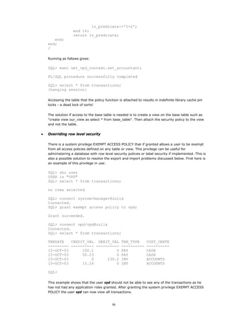 lv_predicate:='1=2';
                    end if;
                    return lv_predicate;
       end;
    end;
    /

    Running as follows gives:

    SQL> exec set_vpd_context.set_accountant;

    PL/SQL procedure successfully completed

    SQL> select * from transactions;
    {hanging session}

    Accessing the table that the policy function is attached to results in indefinite library cache pin
    locks - a dead lock of sorts!


    The solution if access to the base table is needed is to create a view on the base table such as
    "create view our_view as select * from base_table". Then attach the security policy to the view
    and not the table.


•   Overriding row level security

    There is a system privilege EXEMPT ACCESS POLICY that if granted allows a user to be exempt
    from all access policies defined on any table or view. This privilege can be useful for
    administering a database with row level security policies or label security if implemented. This is
    also a possible solution to resolve the export and import problems discussed below. First here is
    an example of this privilege in use:

    SQL> sho user
    USER is "VPD"
    SQL> select * from transactions;

    no rows selected

    SQL> connect system/manager@zulia
    Connected.
    SQL> grant exempt access policy to vpd;

    Grant succeeded.

    SQL> connect vpd/vpd@zulia
    Connected.
    SQL> select * from transactions;

    TRNDATE   CREDIT_VAL DEBIT_VAL TRN_TYPE                        COST_CENTE
    --------- ---------- ---------- ----------                     ----------
    15-OCT-03      100.1          0 PAY                            CASH
    15-OCT-03      50.23          0 PAY                            CASH
    15-OCT-03          0      230.2 INV                            ACCOUNTS
    15-OCT-03      15.24          0 INT                            ACCOUNTS

    SQL>

    This example shows that the user vpd should not be able to see any of the transactions as he
    has not had any application roles granted. After granting the system privilege EXEMPT ACCESS
    POLICY the user vpd can now view all transactions.


                                            16
 