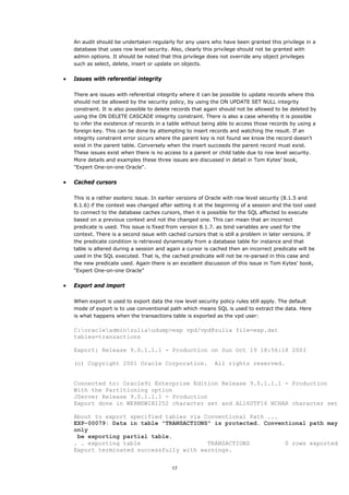 An audit should be undertaken regularly for any users who have been granted this privilege in a
    database that uses row level security. Also, clearly this privilege should not be granted with
    admin options. It should be noted that this privilege does not override any object privileges
    such as select, delete, insert or update on objects.


•   Issues with referential integrity

    There are issues with referential integrity where it can be possible to update records where this
    should not be allowed by the security policy, by using the ON UPDATE SET NULL integrity
    constraint. It is also possible to delete records that again should not be allowed to be deleted by
    using the ON DELETE CASCADE integrity constraint. There is also a case whereby it is possible
    to infer the existence of records in a table without being able to access those records by using a
    foreign key. This can be done by attempting to insert records and watching the result. If an
    integrity constraint error occurs where the parent key is not found we know the record doesn't
    exist in the parent table. Conversely when the insert succeeds the parent record must exist.
    These issues exist when there is no access to a parent or child table due to row level security.
    More details and examples these three issues are discussed in detail in Tom Kytes' book,
    "Expert One-on-one Oracle".


•   Cached cursors

    This is a rather esoteric issue. In earlier versions of Oracle with row level security (8.1.5 and
    8.1.6) if the context was changed after setting it at the beginning of a session and the tool used
    to connect to the database caches cursors, then it is possible for the SQL affected to execute
    based on a previous context and not the changed one. This can mean that an incorrect
    predicate is used. This issue is fixed from version 8.1.7. as bind variables are used for the
    context. There is a second issue with cached cursors that is still a problem in later versions. If
    the predicate condition is retrieved dynamically from a database table for instance and that
    table is altered during a session and again a cursor is cached then an incorrect predicate will be
    used in the SQL executed. That is, the cached predicate will not be re-parsed in this case and
    the new predicate used. Again there is an excellent discussion of this issue in Tom Kytes' book,
    "Expert One-on-one Oracle"


•   Export and import

    When export is used to export data the row level security policy rules still apply. The default
    mode of export is to use conventional path which means SQL is used to extract the data. Here
    is what happens when the transactions table is exported as the vpd user:

    C:oracleadminzuliaudump>exp vpd/vpd@zulia file=exp.dat
    tables=transactions

    Export: Release 9.0.1.1.1 - Production on Sun Oct 19 18:56:18 2003

    (c) Copyright 2001 Oracle Corporation.                   All rights reserved.


    Connected to: Oracle9i Enterprise Edition Release 9.0.1.1.1 - Production
    With the Partitioning option
    JServer Release 9.0.1.1.1 - Production
    Export done in WE8MSWIN1252 character set and AL16UTF16 NCHAR character set

    About to export specified tables via Conventional Path ...
    EXP-00079: Data in table "TRANSACTIONS" is protected. Conventional path may
    only
     be exporting partial table.
    . . exporting table                   TRANSACTIONS          0 rows exported
    Export terminated successfully with warnings.


                                            17
 