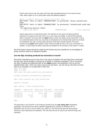 Export warns that it may not export all of the data requested because of row level security
        rules. When export is run in direct path mode the following happens:

        About to export specified tables via Direct Path ...
        EXP-00080: Data in table "TRANSACTIONS" is protected. Using conventional
        mode.
        EXP-00079: Data in table "TRANSACTIONS" is protected. Conventional path may
        only
         be exporting partial table.
        . . exporting table                   TRANSACTIONS          0 rows exported

        Export drops back to conventional mode. The solutions to this issue if all data should be
        exported is to export as the user SYS or as a user using "as sysdba" so that all the expected
        data is exported. The issue with the import utility is when the update_check parameter is set to
        true (described above) then any rows that are attempted to be inserted that would not normally
        be viewable by the user running import because of the policy will be rejected. The same
        solution as the export utility applies, either import the data as SYS or as a user connected "as
        sysdba". In both cases the policy could also be disabled for the duration of the export or import.

All of the above issues should be noted by the Oracle security practitioner as knowledge of
these could be used to an attackers benefit.

Can the SQL including predicate be extracted or traced?

One other interesting area to look into is the issue of whether the real SQL that is executed
for the user can be viewed in anyway by a hacker or malicious employee. This is of course
the SQL including the additional part of the where clause, the predicate. First we will try
standard SQL trace. There are many ways to set sql trace - we will not go into them all here.
Here is an example run to generate a trace file:
SQL> sho user
USER is "VPD"
SQL> exec set_vpd_context.set_accountant;

PL/SQL procedure successfully completed.

SQL> alter session set sql_trace=true;

Session altered.

SQL> select * from transactions;

TRNDATE   CREDIT_VAL DEBIT_VAL TRN_TYPE                     COST_CENTE
--------- ---------- ---------- ----------                  ----------
15-OCT-03          0      230.2 INV                         ACCOUNTS
15-OCT-03      15.24          0 INT                         ACCOUNTS
15-OCT-03        120          0 INV                         ACCOUNTS

SQL>

This generates a raw trace file in the directory pointed at by the user_dump_dest initialisation
parameter. The format of the name is platform dependent for instance on Windows XP it is
ORA{PID}.TRC for Unix it can be {SID}_ora_{PID}.trc. The PID can be found by querying the
dictionary views v$process and v$session. The raw trace file can be read to see where the SQL was
executed:




                                               18
 