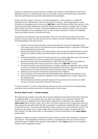Auditing of individual user actions becomes a problem with the built in audit features as users share
database accounts. To enable business users to be audited a whole set of authentication, application
roles and audit features are generally implemented by the developers.


Where is all of this code? It could be in the client applications, or more recently in a middle tier
application server. Maintenance is clearly a big issue! So is security - what would happen if a user
connected to the database with a tool such as SQL*Plus or even MS Excel via ODBC and used one of the
shared accounts? When applications control the differing business roles from manager down to lowest
data in-putter then there is an issue. The shared database account needs to be able to see and use all
of the functionality for every application role. So, when a direct connection is made to the database
using one of these accounts a security hole exists.


The scenario I have painted is just one possibility; there are many others and similar issues will be
obvious in those as well. Row level security can be a solution to some of these problems. Here are a few
of the advantages of row level security:


    •   Oracle's row level security provides a great improvement for this type of application where
        many users must connect to the same data but be segregated based on what parts of that data
        they are allowed to view and edit.
    •   Maintenance becomes easier as now the business rules and security implementations are done
        through one PL/SQL procedure per table instead of being spread throughout the applications
        code.
    •   It should be possible to retro-fit row level security to an existing application due to the fact that
        it is implemented on the server as close to the actual data as possible.
    •   Because row level security is implemented as close to the data as possible, the loophole of
        accessing the data with a share account from a tool such as SQL*Plus is solved.
    •   The issue of having to use shared accounts is no longer a problem as application roles / groups
        of users do not need to be segregated for the purpose of hard coding views onto the data. Row
        level security can be made to work with shared accounts though, if needed.
    •   Auditing can now be done more easily using Oracles built in features.
    •   Security policies can be associated with both database base tables and also database views.
    •   Using row level security makes the application more manageable due to simpler designs and
        less potential code.
    •   Row level security provides a protection against ad-hoc queries as the tool does not matter
        anymore; the data is secured for everyone at the source.


To close this section, it is worth noting that row level security does not make the old methods totally
redundant, they can still be valid and be the best solution in some cases.


So how does it work - a brief example

Row level security is based around the idea of having a defined security policy function that is attached
to a database table or view execute each time data in the table or view is queried or altered. This
function returns an additional piece of SQL called a predicate that is attached to the original SQL's
where clause before the SQL is used. This is done in the query optimizer and is actually done when the
SQL is parsed and executed. When the SQL is executed it is actually the modified SQL that is executed
on behalf of the user. This means that the policy function controls which rows of data are returned. The
process can be thought of as a system trigger that is executed when a table is accessed that has a
policy defined. This also means that it is now possible to use this functionality to write select triggers
against tables.


Application contexts can also be used within the policy function to define which predicate is returned to
the optimizer. These application contexts are stored in a namespace for each user and can be set in
name/value pairs to identify which groups of users belong to which where clause! It is not mandatory
though to use an application context.




                                                 2
 