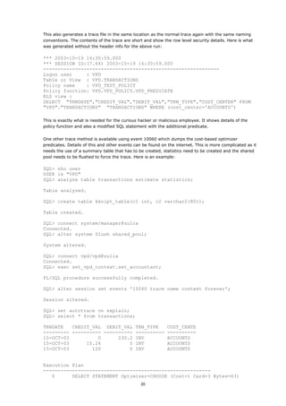 This also generates a trace file in the same location as the normal trace again with the same naming
conventions. The contents of the trace are short and show the row level security details. Here is what
was generated without the header info for the above run:

*** 2003-10-19 16:30:59.000
*** SESSION ID:(7.64) 2003-10-19 16:30:59.000
-------------------------------------------------------------
Logon user     : VPD
Table or View : VPD.TRANSACTIONS
Policy name    : VPD_TEST_POLICY
Policy function: VPD.VPD_POLICY.VPD_PREDICATE
RLS view :
SELECT "TRNDATE","CREDIT_VAL","DEBIT_VAL","TRN_TYPE","COST_CENTER" FROM
"VPD"."TRANSACTIONS" "TRANSACTIONS" WHERE (cost_center='ACCOUNTS')

This is exactly what is needed for the curious hacker or malicious employee. It shows details of the
policy function and also a modified SQL statement with the additional predicate.


One other trace method is available using event 10060 which dumps the cost-based optimizer
predicates. Details of this and other events can be found on the internet. This is more complicated as it
needs the use of a summary table that has to be created, statistics need to be created and the shared
pool needs to be flushed to force the trace. Here is an example:

SQL> sho user
USER is "VPD"
SQL> analyze table transactions estimate statistics;

Table analyzed.

SQL> create table kkoipt_table(c1 int, c2 varchar2(80));

Table created.

SQL> connect system/manager@zulia
Connected.
SQL> alter system flush shared_pool;

System altered.

SQL> connect vpd/vpd@zulia
Connected.
SQL> exec set_vpd_context.set_accountant;

PL/SQL procedure successfully completed.

SQL> alter session set events '10060 trace name context forever';

Session altered.

SQL> set autotrace on explain;
SQL> select * from transactions;

TRNDATE   CREDIT_VAL DEBIT_VAL TRN_TYPE                      COST_CENTE
--------- ---------- ---------- ----------                   ----------
15-OCT-03          0      230.2 INV                          ACCOUNTS
15-OCT-03      15.24          0 INT                          ACCOUNTS
15-OCT-03        120          0 INV                          ACCOUNTS


Execution Plan
----------------------------------------------------------
   0      SELECT STATEMENT Optimizer=CHOOSE (Cost=1 Card=3 Bytes=63)
                                                20
 