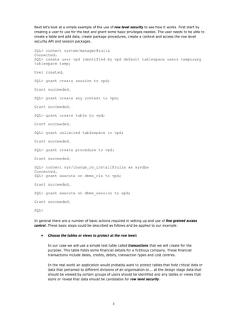 Next let's look at a simple example of the use of row level security to see how it works. First start by
creating a user to use for the test and grant some basic privileges needed. The user needs to be able to
create a table and add data, create package procedures, create a context and access the row level
security API and session packages.

SQL> connect system/manager@zulia
Connected.
SQL> create user vpd identified by vpd default tablespace users temporary
tablespace temp;

User created.

SQL> grant create session to vpd;

Grant succeeded.

SQL> grant create any context to vpd;

Grant succeeded.

SQL> grant create table to vpd;

Grant succeeded.

SQL> grant unlimited tablespace to vpd;

Grant succeeded.

SQL> grant create procedure to vpd;

Grant succeeded.

SQL> connect sys/change_on_install@zulia as sysdba
Connected.
SQL> grant execute on dbms_rls to vpd;

Grant succeeded.

SQL> grant execute on dbms_session to vpd;

Grant succeeded.

SQL>

In general there are a number of basic actions required in setting up and use of fine grained access
control. These basic steps could be described as follows and be applied to our example:


    •   Choose the tables or views to protect at the row level:


        In our case we will use a simple test table called transactions that we will create for the
        purpose. This table holds some financial details for a fictitious company. These financial
        transactions include dates, credits, debits, transaction types and cost centres.


        In the real world an application would probably want to protect tables that hold critical data or
        data that pertained to different divisions of an organisation or... at the design stage data that
        should be viewed by certain groups of users should be identified and any tables or views that
        store or reveal that data should be candidates for row level security.




                                                 3
 