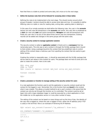 Now that there is a table to protect and some data, let's move on to the next stage.


•   Define the business rules that will be followed for accessing data in these tables


    Defining the rules to be implemented is the next stage. This should revolve around which
    groups of people / workers should be able to access what data and how. It is possible to define
    differing rules on a table or view for reading data, writing data, updating data or deleting it.


    In the case of our simple example we shall define the following rules. Any user in the accounts
    section can only view all transactions in the accounts cost centre. Any user who is employed as
    a clerk can view only cash cost centre transactions. Managers can view all transactions and
    finally any user who is not any of the above three cannot view any transactions. Existing
    records can be added and changed in the same groups with the same rules.


•   Create a security context to manage application sessions


    The security context is called an application context in Oracle and is a namespace that has
    name/value pairs. The only way to set a context is through the PL/SQL package that is bound
    to that context. Using a package bound to the context that has predefined rules to control
    setting of the context stops a malicious user from spoofing the context that she wants to gain
    better access.


    Creating the context is reasonably easy - it should be associated with the PL/SQL package that
    will be used to set values in this context for users. The package does not have to exist yet to be
    able to create the context. Here is the code:

    SQL> show user
    USER is "VPD"
    SQL> create or replace context vpd_test using set_vpd_context;

    Context created.

    SQL>

•   Create a procedure or function to manage setting of the security context for users


    In a real application the function used to set the application or security context would set the
    context for the logged in user. Remember this is the function that was bound to the context
    when it was created. This allows a trusted method to set a user's context in the sense that the
    context can only be set through this function so it is controlled. The context could be set at
    logon time with a logon database trigger or could be executed by a client application or from
    the middle tier on the application server or in any other number of ways.


    The setting of the context can be based on many things such as the time of day, the identity of
    the user who is logged on, where the user is logged in from, either the IP address (only if TCP
    is used) or the terminal. Here is an example of retrieving the IP Address:

    SQL> select sys_context('userenv','ip_address') from dual;

    SYS_CONTEXT('USERENV','IP_ADDRESS')
    --------------------------------------------------------------------------
    ------
    127.0.0.1

    SQL>




                                            5
 