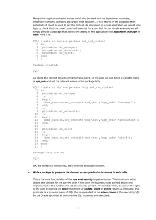 Many other application-based values could also be used such as department numbers,
    employee numbers, company job grade, desk location... if it is stored in the database then
    potentially it could be used to set the context. As discussed, in a real application we would code
    logic to check that the correct role had been set for a user but for our simple example we will
    simply provide a package that allows the setting of the application role accountant, manager or
    clerk. Here it is:

    SQL>   create or replace package set_vpd_context
      2    is
      3     procedure set_manager;
      4     procedure set_accountant;
      5     procedure set_clerk;
      6    end;
      7    /

    Package created.

    SQL>

    As stated the context consists of name/value pairs. In this case we will define a variable name
    of app_role and set the relevant values in the package body:

    SQL>   create or replace package body set_vpd_context
      2    as
      3     procedure set_manager
      4     is
      5     begin
      6      dbms_session.set_context('vpd_test','app_role','manager');
      7     end;
      8     --
      9     procedure set_accountant
     10     is
     11     begin
     12      dbms_session.set_context('vpd_test','app_role','accountant');
     13     end;
     14     --
     15     procedure set_clerk
     16     is
     17     begin
     18      dbms_session.set_context('vpd_test','app_role','clerk');
     19     end;
     20    end;
     21    /

    Package body created.

    SQL>

    OK, the context is now sorted, let's write the predicate function.


•   Write a package to generate the dynamic access predicates for access to each table


    This is the core functionality of the row level security implementation. This function is what
    checks the context for the current user in line with the business rules defined above and
    implemented in the functions to set the security context. The function then, based on the rights
    of the user executing the select statement or update, insert or delete returns a predicate. This
    predicate is a dynamic piece of SQL that is appended to the where clause of the executing SQL
    by the Oracle optimizer at the time the SQL is parsed and executed.




                                            6
 