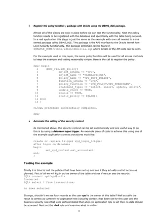 •   Register the policy function / package with Oracle using the DBMS_RLS package.


        Almost all of the pieces are now in place before we can test the functionality. Next the policy
        function needs to be registered with the database and specifically with the table being secured.
        In a real application this stage is just the same as the example with one call needed to a sys
        owned package called DBMS_RLS. This package is the API interface to the Oracle kernel Row
        Level Security functionality. The package prototype can be found in
        $ORACLE_HOME/rdbms/admin/dbmsrlsa.sql where details of the API calls can be seen.

        For the example used in this paper, the same policy function will be used for all access methods
        to keep the example and testing reasonably simple. Here is the call to register the policy:

        SQL> begin
          2     dbms_rls.add_policy(
          3             object_schema => 'VPD',
          4             object_name => 'TRANSACTIONS',
          5             policy_name => 'VPD_TEST_POLICY',
          6             function_schema => 'VPD',
          7             policy_function => 'VPD_POLICY.VPD_PREDICATE',
          8             statement_types => 'select, insert, update, delete',
          9             update_check => TRUE,
         10             enable => TRUE,
         11             static_policy => FALSE);
         12 end;
         13 /

        PL/SQL procedure successfully completed.

        SQL>

    •   Automate the setting of the security context


        As mentioned above, the security context can be set automatically and one useful way to do
        this is by using a database logon trigger. An example piece of code to achieve this using one of
        the example application context procedures would be:

        create or replace trigger vpd_logon_trigger
        after logon on database
        begin
                set_vpd_context.set_accountant;
        end;
        /

Testing the example

Finally it is time to test the policies that have been set up and see if they actually restrict access as
planned. First of all we will log in as the owner of the table and see if we can see the records:
SQL> connect vpd/vpd@zulia
Connected.
SQL> select * from transactions;

no rows selected

Strange, shouldn't we see four records as the user vpd is the owner of this table? Well actually the
result is correct as currently no application role (security context) has been set for this user and the
business security rules that were defined stated that when no application role is set then no data should
be accessed. Next set the clerk role and examine what is visible:

                                                  8
 