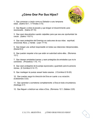 C.I.L.Y.N. ARGENTINA ¿CÓMO ORAR POR SUS HIJOS?
1
¿Cómo Orar Por Sus Hijos?
1. Que conozcan a Jesús como su Salvador a una temprana
edad. (Salmo 63:1; II Timoteo 3:15)
2. Que lleguen a odiar al pecado y que tengan el discernimiento para
reconocerlo. (Salmo 97:10)
3. Que sean descubiertos cuando culpables para que sea una oportunidad de
crecer. (Salmo 119:71)
4. Que sean protegidos del Enemigo en cada area de sus vidas: espiritual,
emocional, físico, y mental. (Juan 17:15)
5. Que tengan una actitud responsable en todas sus relaciones interpersonales.
(Daniel 6:3)
6. Que puedan respetar a los que están en autoridad sobre ellos. (Romanos
13:1)
7. Que deseen amistades buenas y sean protegidos de amistades que no le
convienen. (Proverbios 1:10, 11)
8. Que sean protegidos de la pareja equivocada y guardado para la persona
idonea. (II Corintios 6:14-17)
9. Que mantegan la pureza sexual hasta casarse. (I Corintios 6:18-20)
10. Que puedan seguir la dirección de Dios en cuanto a su vocación.
(Colosenses 3:23)
11. Que aprendan a someterse completamente a Dios en toda circunstancia.
(Santiago 4:7)
12. Que lleguen a dedicar sus vidas a Dios. (Romanos 12:1, Gálatas 2:20)
 