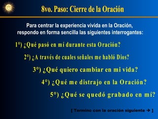 8vo. Paso: Cierre de la Oración 1°) ¿Qué pasó en mí durante esta Oración? 3°) ¿Qué quiero cambiar en mi vida?  2°) ¿A través de cuales señales me habló Dios? 4°) ¿Qué me distrajo en la Oración?  5°) ¿Qué se quedó grabado en mí?  Para centrar la experiencia vivida en la Oración,  respondo en forma sencilla las siguientes interrogantes: [ Termino con la oración siguiente     ] 