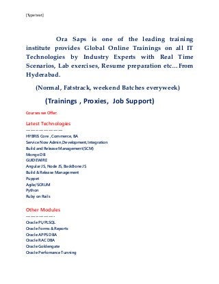 [Type text]
Ora Saps is one of the leading training
institute provides Global Online Trainings on all IT
Technologies by Industry Experts with Real Time
Scenarios, Lab exercises, Resume preparation etc…From
Hyderabad.
(Normal, Fatstrack, weekend Batches everyweek)
(Trainings , Proxies, Job Support)
Courses we Offer:
Latest Technologies
-----------------------
HYBRIS Core , Commerce, BA
Service Now Admin,Development,Integration
Build and Release Management(SCM)
Mongo DB
GUIDEWIRE
Angular JS, Node JS, BackBone JS
Build & Release Management
Puppet
Agile/SCRUM
Python
Ruby on Rails
Other Modules
------------------
Oracle PL/PLSQL
Oracle Forms & Reports
Oracle APPS DBA
Oracle RAC DBA
Oracle Goldengate
Oracle Perfomance Tunning
 