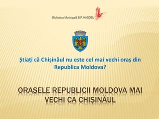 ORAȘELE REPUBLICII MOLDOVA MAI
VECHI CA CHIȘINĂUL
Știați că Chișinăul nu este cel mai vechi oraș din
Republica Moldova?
 