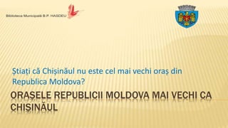 ORAȘELE REPUBLICII MOLDOVA MAI VECHI CA
CHIȘINĂUL
Știați că Chișinăul nu este cel mai vechi oraș din
Republica Moldova?
 