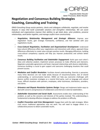 … Negotiate Better Results!
… Better Processes, Better Results!
Contact ORASI Consulting Group: Email Luis E. Ore lore@ulima.edu.pe or oreluis@hotmail.com
Negotiation and Consensus Building Strategies
Coaching, Consulting and Training
ORASI Consulting Group assists partners, clients and colleagues collaborate, negotiate, and resolve
disputes in ways that build sustainable solutions and strengthen relationships. We can assist
individuals and organizations improve their abilities to get deals done, solve problems, preserve
relationships, work better together, and manage conflict more constructively.
 Negotiation, Relationship Management and Strategic Alliances: Improve your
negotiation results, gain strategic frameworks, confidence, and feel satisfied with your
negotiations results.

 Cross-Cultural Negotiation, Facilitation and Organizational Development: Understand
how cultural differences affect your negotiations and interactions with others; approach those
differences effectively to create value and gain positive results. Managing differences, building
cross-cultural competency capacity will help you improve productivity and achieve better
results.
 Consensus Building Facilitation and Stakeholder Engagement: Build upon each other’s
ideas and collective wisdom; implement proven processes to make effective joint decisions.
Negotiate sustainable agreements and foster improved relationships with diverse stakeholders.
Consensus building is crucial to gain support and overcome challenging situations that could
prevent success.
 Mediation and Conflict Resolution: Facilitate shared understanding. Diversity is pervasive;
many times decisions are not made wisely because of miscommunication, lack of shared
understanding, or communication barriers. ORASI can help you overcome challenges with
diverse conflict resolution strategies as a neutral third party, such as language and cultural
issues, difficult situations with partners, employees, other businesses, distributors, providers,
and clients.
 Grievance and Dispute Resolution Systems Design: Design and implement better ways to
deal with concerns and grievances of collaborators and internal or external stakeholders.
 Stakeholder Assessment and Social Audit. Assessments enable clear understanding of the
problem, as well as the concerns and interests of the parties involved. This understanding is
fundamental to develop effective strategies to address the problem or difficulty.
 Conflict Prevention and Crisis Management: Engage them with the right strategies. When
crisis occurs traditional approaches may not work. You will need to engage others in a
collaborative process to obtain sustainable results.
 