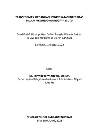 TRANSFORMASI ORGANISASI: PENINGKATAN INTEGRITAS
DALAM MEWUJUDKAN BUDAYA MUTU
Orasi Ilmiah Disampaikan Dalam Rangka Wisuda Sarjana
ke-XVI dan Magister ke-X STIA Bandung
Bandung, 1 Agustus 2023
Oleh:
Dr. Tri Widodo W. Utomo, SH.,MA
(Deputi Kajian Kebijakan dan Inovasi Administrasi Negara
LAN RI)
SEKOLAH TINGGI ILMU ADMINISTRASI
STIA BANDUNG, 2023
 