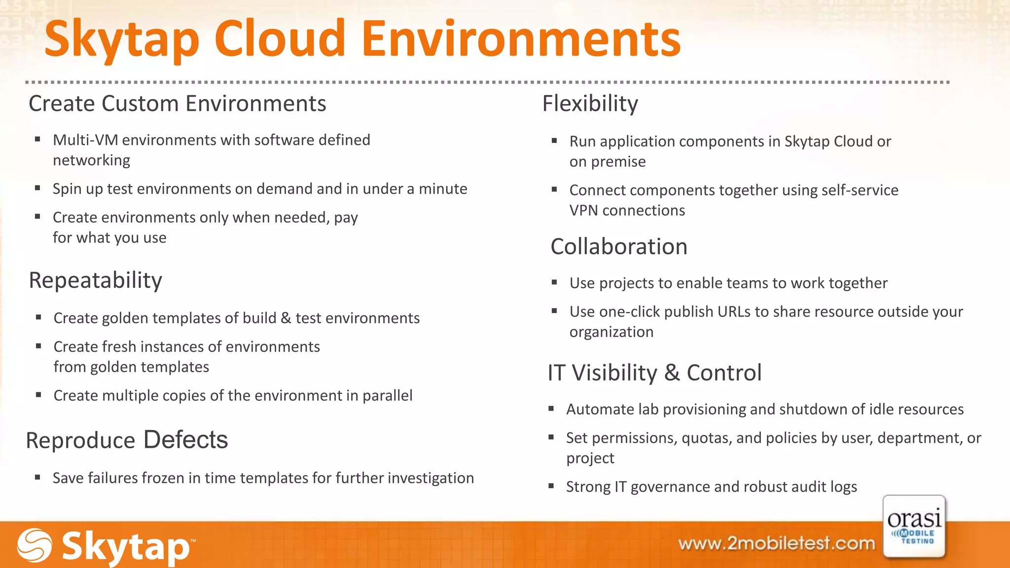 Skytap Cloud Environments 
Create Custom Environments Flexibility 
 Multi-VM environments with software defined 
networking 
 Spin up test environments on demand and in under a minute 
 Create environments only when needed, pay 
for what you use 
Repeatability 
 Create golden templates of build & test environments 
 Create fresh instances of environments 
from golden templates 
 Create multiple copies of the environment in parallel 
Reproduce Defects 
 Save failures frozen in time templates for further investigation 
 Run application components in Skytap Cloud or 
on premise 
 Connect components together using self-service 
VPN connections 
Collaboration 
 Use projects to enable teams to work together 
 Use one-click publish URLs to share resource outside your 
organization 
IT Visibility & Control 
 Automate lab provisioning and shutdown of idle resources 
 Set permissions, quotas, and policies by user, department, or 
project 
 Strong IT governance and robust audit logs 
 