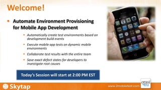 Welcome! 
 Automate Environment Provisioning 
for Mobile App Development 
 Automatically create test environments based on 
development build events 
 Execute mobile app tests on dynamic mobile 
environments 
 Collaborate test results with the entire team 
 Save exact defect states for developers to 
investigate root causes 
Today’s Session will start at 2:00 PM EST 
 