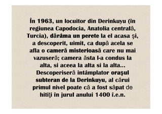 În 1963, un locuitor din Derinkuyu (în
 regiunea Capodocia, Anatolia centrală,
Turcia), dărâma un perete la el acasa şi,
  a descoperit, uimit, ca după acela se
 afla o cameră misterioasă care nu mai
   vazuseră; camera ăsta l-a condus la
     alta, si aceea la alta si la alta…
    Descoperiseră intâmplator oraşul
    subteran de la Derinkuyu, al cărui
  primul nivel poate că a fost săpat de
     hitiţi în jurul anului 1400 î.e.n.
 